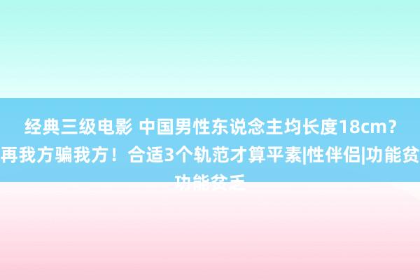 经典三级电影 中国男性东说念主均长度18cm？别再我方骗我方！合适3个轨范才算平素|性伴侣|功能贫乏