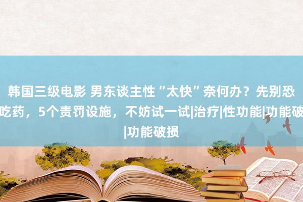 韩国三级电影 男东谈主性“太快”奈何办？先别恐忧吃药，5个责罚设施，不妨试一试|治疗|性功能|功能破损