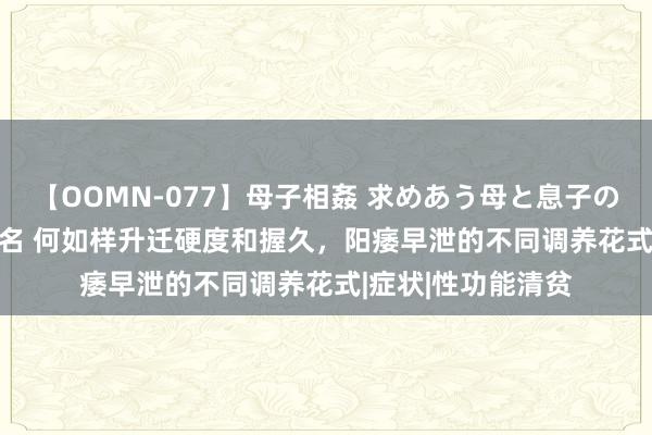 【OOMN-077】母子相姦 求めあう母と息子のムスコ 4時間 25名 何如样升迁硬度和握久，阳痿早泄的不同调养花式|症状|性功能清贫