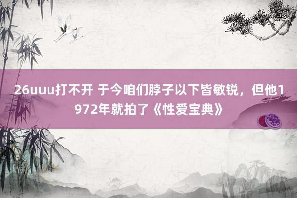 26uuu打不开 于今咱们脖子以下皆敏锐，但他1972年就拍了《性爱宝典》