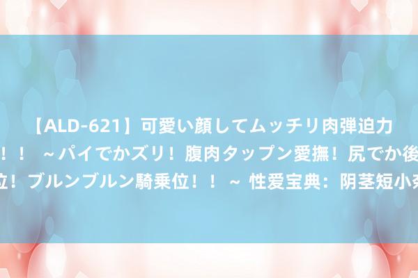 【ALD-621】可愛い顔してムッチリ肉弾迫力ダイナマイト敏感ボディ！！ ～パイでかズリ！腹肉タップン愛撫！尻でか後背位！ブルンブルン騎乗位！！～ 性爱宝典：阴茎短小奈何办|睾丸|手术|内分泌|海绵体