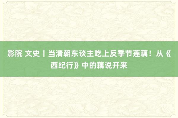 影院 文史丨当清朝东谈主吃上反季节莲藕！从《西纪行》中的藕说开来