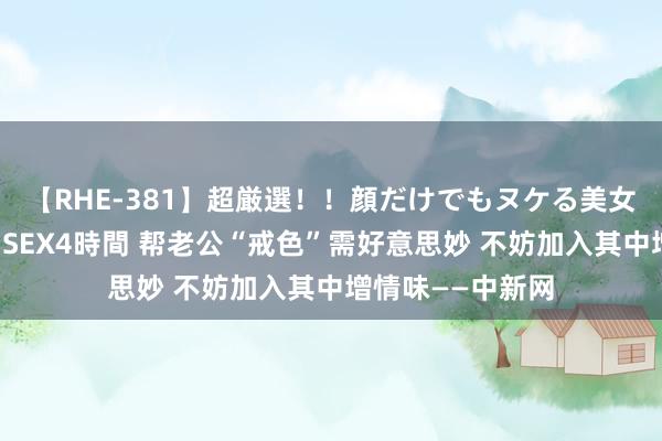 【RHE-381】超厳選！！顔だけでもヌケる美女の巨乳が揺れるSEX4時間 帮老公“戒色”需好意思妙 不妨加入其中增情味——中新网