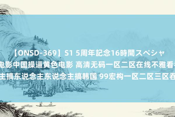 【ONSD-369】S1 5周年記念16時間スペシャル RED 中国操逼黄色电影 电影中国操逼黄色电影 高清无码一区二区在线不雅看吞精 东说念主东说念主搞东说念主东说念主搞韩国 99宏构一区二区三区吞精视频 神马表面片中语在线不雅看 | My XXX Hot Girl