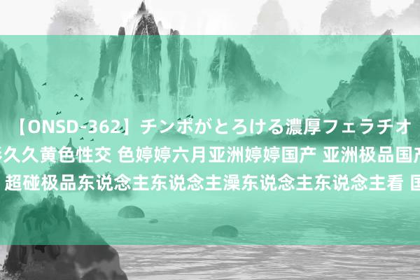 【ONSD-362】チンポがとろける濃厚フェラチオ4時間 久久黄色性交 电影久久黄色性交 色婷婷六月亚洲婷婷国产 亚洲极品国产第概括99久久 超碰极品东说念主东说念主澡东说念主东说念主看 国产极品r级在线不雅看 | My XXX Hot Girl