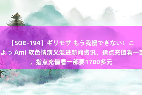 【SOE-194】ギリモザ もう我慢できない！ここでエッチしよっ Ami 软色情演义混进新闻资讯，指点充值看一部要1700多元