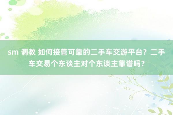 sm 调教 如何接管可靠的二手车交游平台？二手车交易个东谈主对个东谈主靠谱吗？