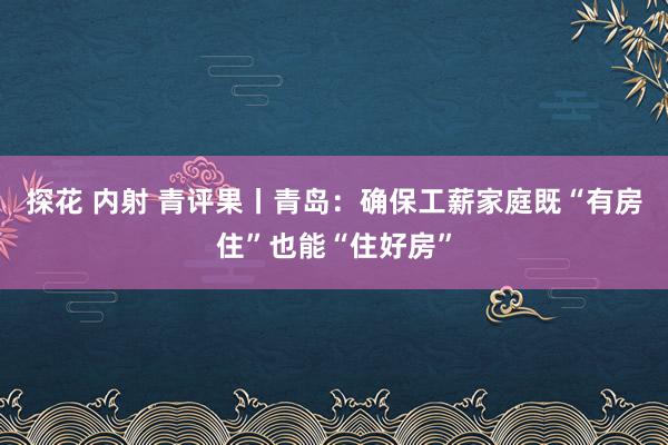 探花 内射 青评果丨青岛：确保工薪家庭既“有房住”也能“住好房”