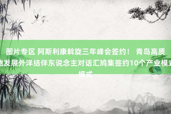 图片专区 阿斯利康斡旋三年峰会签约！ 青岛高质地发展外洋结伴东说念主对话汇鸠集签约10个产业模式