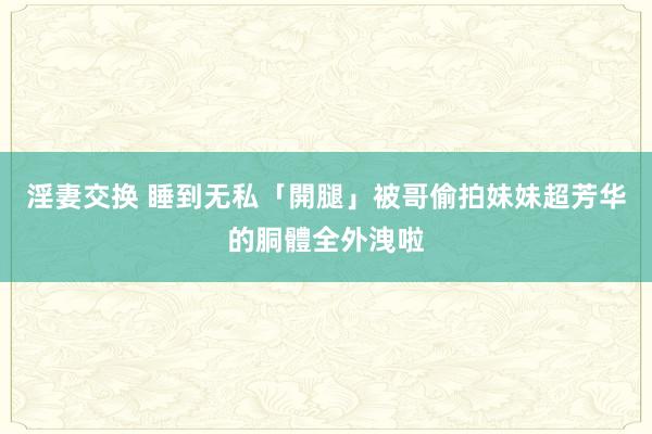 淫妻交换 睡到无私「開腿」被哥偷拍　妹妹超芳华的胴體全外洩啦