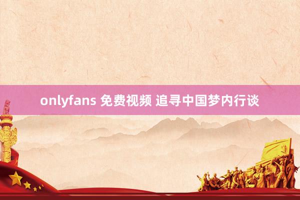 onlyfans 免费视频 追寻中国梦内行谈