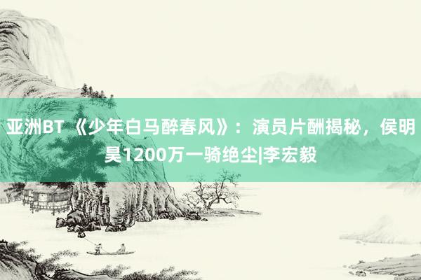 亚洲BT 《少年白马醉春风》：演员片酬揭秘，侯明昊1200万一骑绝尘|李宏毅