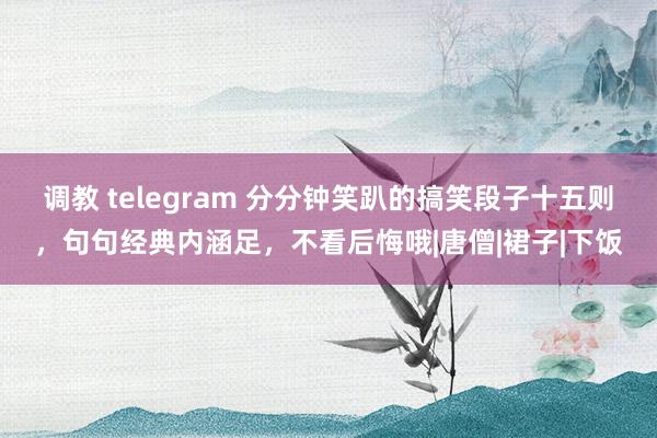 调教 telegram 分分钟笑趴的搞笑段子十五则，句句经典内涵足，不看后悔哦|唐僧|裙子|下饭