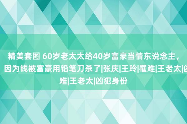 精美套图 60岁老太太给40岁富豪当情东说念主，车震后，因为钱被富豪用铅笔刀杀了|张庆|王玲|罹难|王老太|凶犯身份