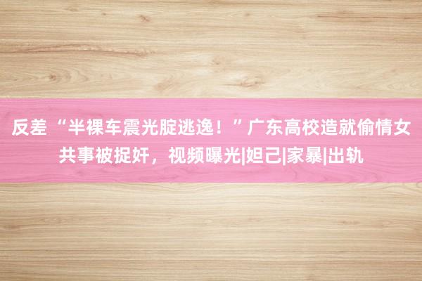 反差 “半裸车震光腚逃逸！”广东高校造就偷情女共事被捉奸，视频曝光|妲己|家暴|出轨