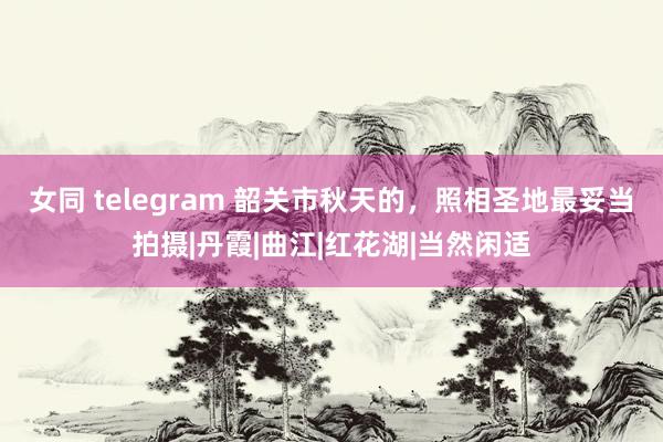 女同 telegram 韶关市秋天的，照相圣地最妥当拍摄|丹霞|曲江|红花湖|当然闲适