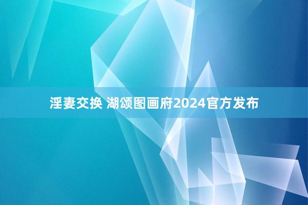 淫妻交换 湖颂图画府2024官方发布