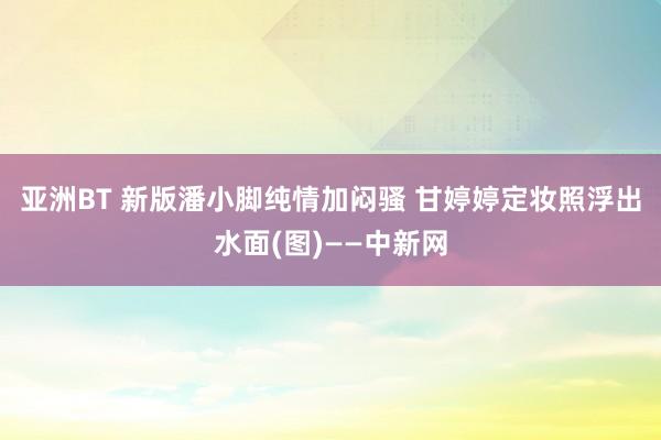 亚洲BT 新版潘小脚纯情加闷骚 甘婷婷定妆照浮出水面(图)——中新网