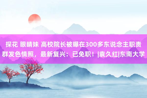 探花 眼睛妹 高校院长被曝在300多东说念主职责群发色情照，最新复兴：已免职！|袁久红|东南大学