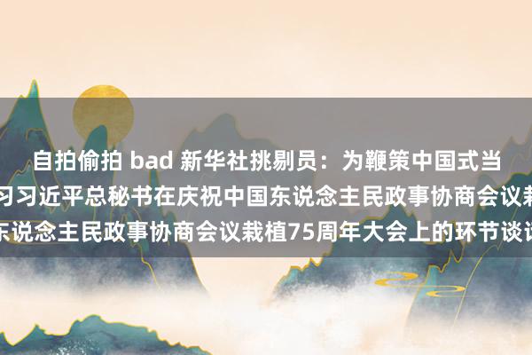 自拍偷拍 bad 新华社挑剔员：为鞭策中国式当代化平日凝心聚力——学习习近平总秘书在庆祝中国东说念主民政事协商会议栽植75周年大会上的环节谈话