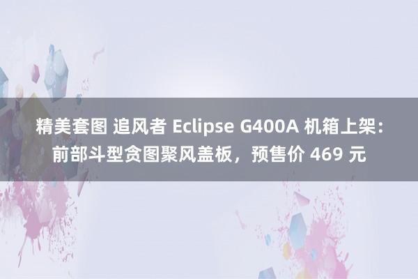 精美套图 追风者 Eclipse G400A 机箱上架：前部斗型贪图聚风盖板，预售价 469 元