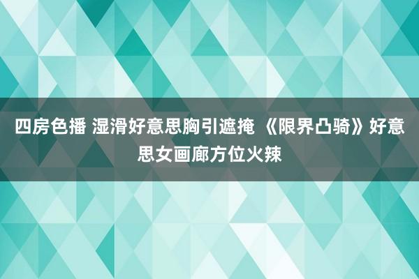 四房色播 湿滑好意思胸引遮掩 《限界凸骑》好意思女画廊方位火辣