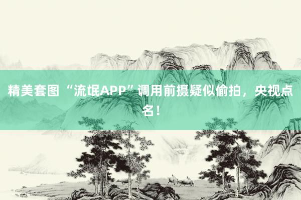 精美套图 “流氓APP”调用前摄疑似偷拍，央视点名！