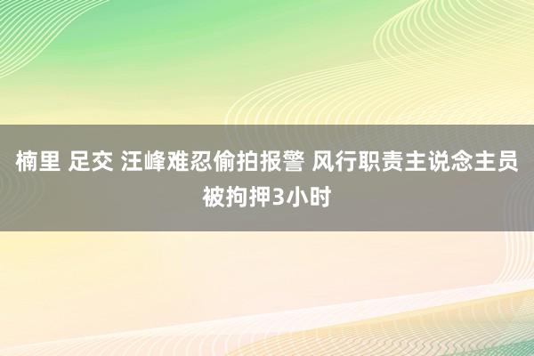 楠里 足交 汪峰难忍偷拍报警 风行职责主说念主员被拘押3小时