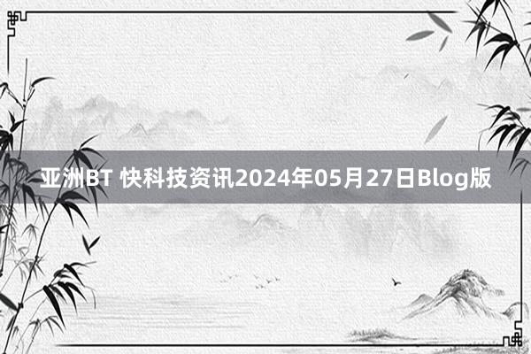 亚洲BT 快科技资讯2024年05月27日Blog版