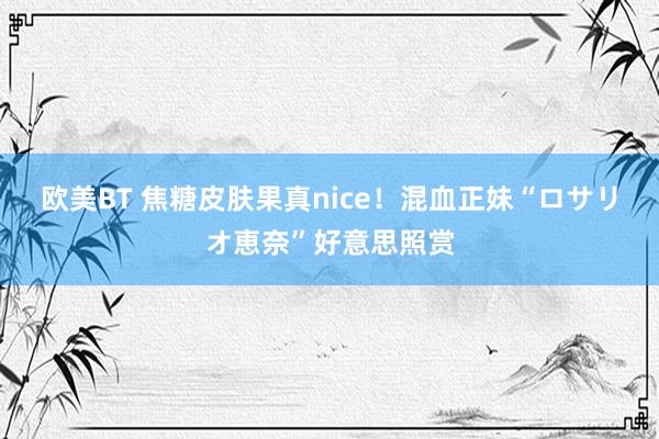 欧美BT 焦糖皮肤果真nice！混血正妹“ロサリオ恵奈”好意思照赏