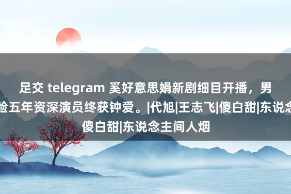 足交 telegram 奚好意思娟新剧细目开播，男二号AI换脸五年资深演员终获钟爱。|代旭|王志飞|傻白甜|东说念主间人烟