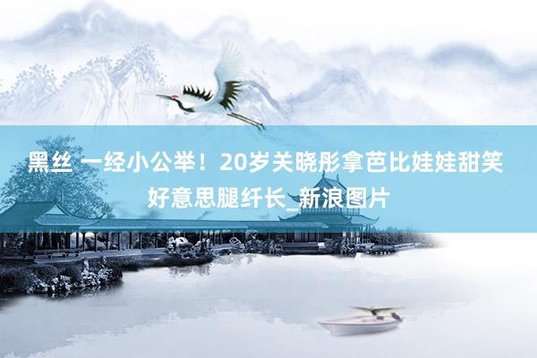 黑丝 一经小公举！20岁关晓彤拿芭比娃娃甜笑 好意思腿纤长_新浪图片