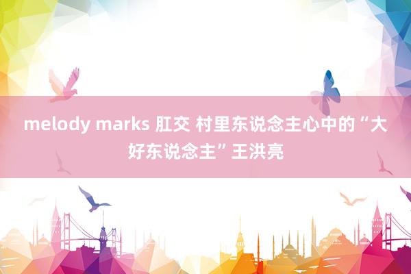 melody marks 肛交 村里东说念主心中的“大好东说念主”王洪亮