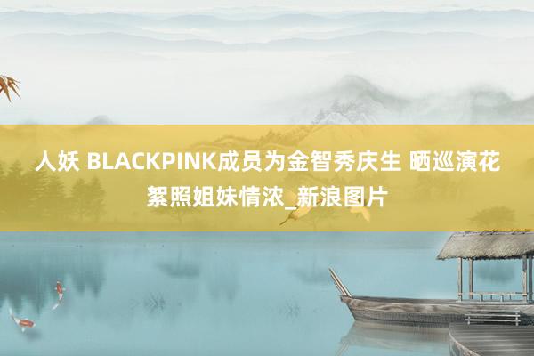 人妖 BLACKPINK成员为金智秀庆生 晒巡演花絮照姐妹情浓_新浪图片