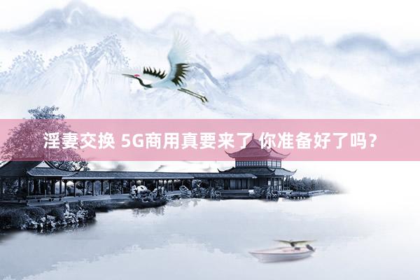 淫妻交换 5G商用真要来了 你准备好了吗？