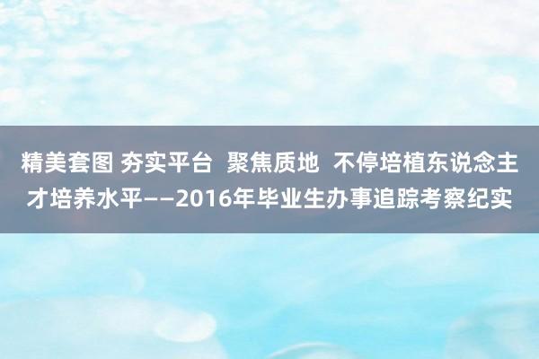 精美套图 夯实平台  聚焦质地  不停培植东说念主才培养水平——2016年毕业生办事追踪考察纪实