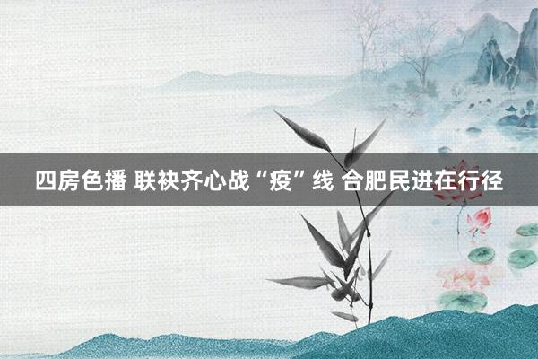 四房色播 联袂齐心战“疫”线 合肥民进在行径