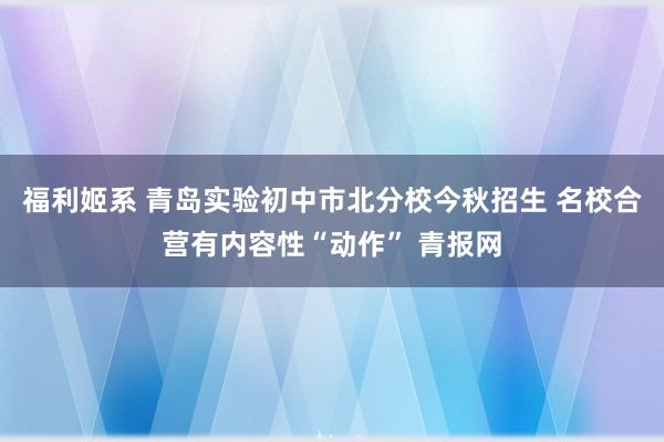 福利姬系 青岛实验初中市北分校今秋招生 名校合营有内容性“动作” 青报网