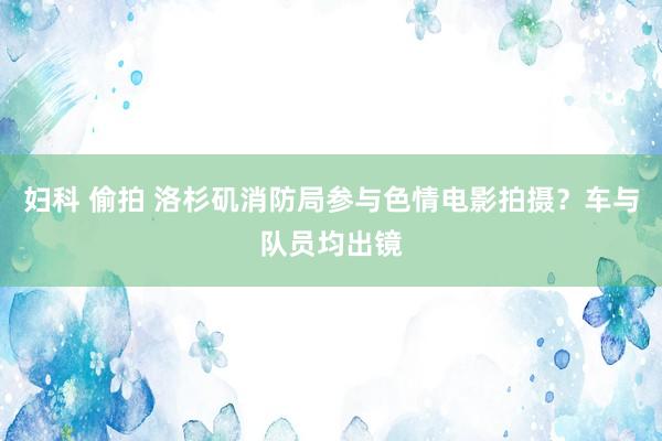 妇科 偷拍 洛杉矶消防局参与色情电影拍摄？车与队员均出镜