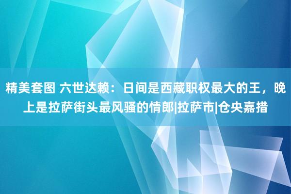 精美套图 六世达赖：日间是西藏职权最大的王，晚上是拉萨街头最风骚的情郎|拉萨市|仓央嘉措