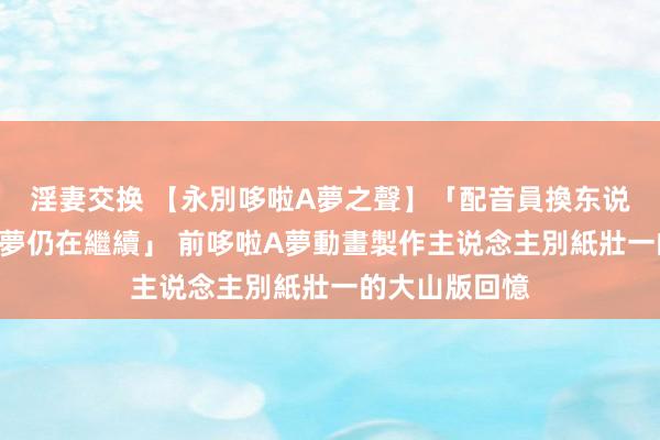 淫妻交换 【永別哆啦A夢之聲】「配音員換东说念主，哆啦A夢仍在繼續」 前哆啦A夢動畫製作主说念主別紙壯一的大山版回憶