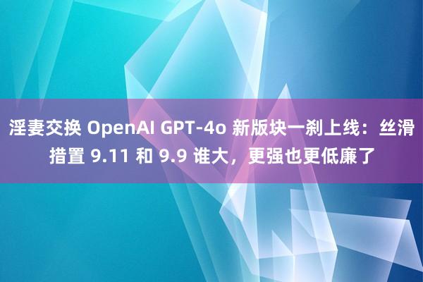 淫妻交换 OpenAI GPT-4o 新版块一刹上线：丝滑措置 9.11 和 9.9 谁大，更强也更低廉了