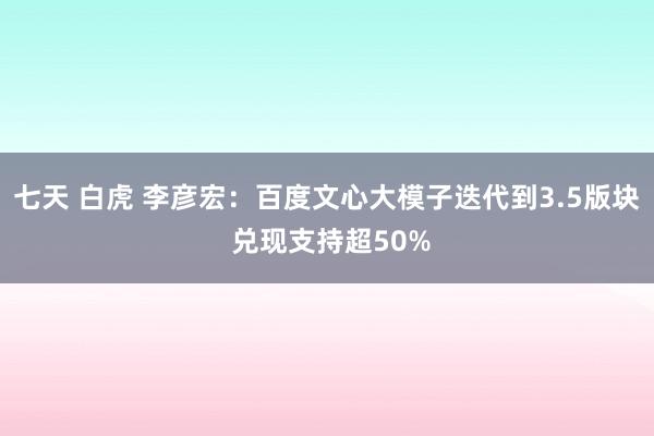 七天 白虎 李彦宏：百度文心大模子迭代到3.5版块 兑现支持超50%