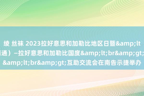 绫 丝袜 2023拉好意思和加勒比地区日暨&lt;br&gt;江苏（南通）—拉好意思和加勒比国度&lt;br&gt;互助交流会在南告示捷举办