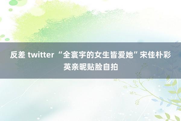 反差 twitter “全寰宇的女生皆爱她”宋佳朴彩英亲昵贴脸自拍