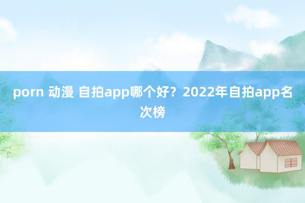 porn 动漫 自拍app哪个好？2022年自拍app名次榜