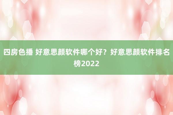 四房色播 好意思颜软件哪个好？好意思颜软件排名榜2022