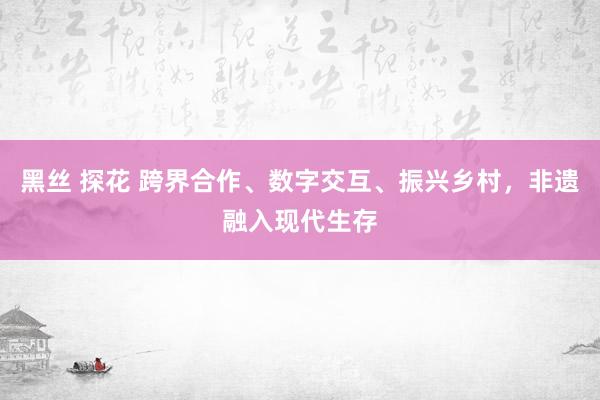 黑丝 探花 跨界合作、数字交互、振兴乡村，非遗融入现代生存