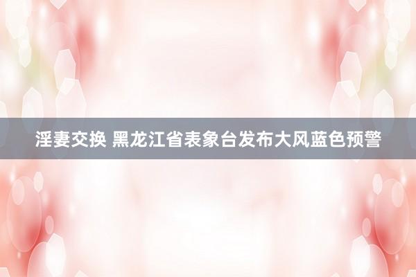 淫妻交换 黑龙江省表象台发布大风蓝色预警