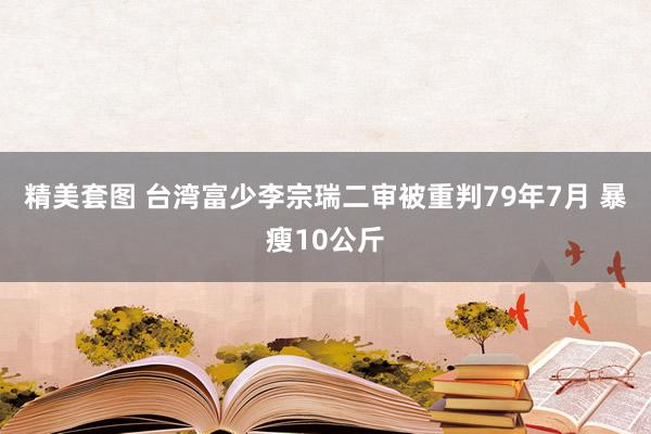 精美套图 台湾富少李宗瑞二审被重判79年7月 暴瘦10公斤